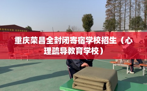 重庆荣昌全封闭寄宿学校招生（心理疏导教育学校）