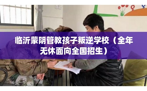 临沂蒙阴管教孩子叛逆学校（全年无休面向全国招生）