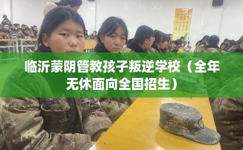 临沂蒙阴管教孩子叛逆学校（全年无休面向全国招生）