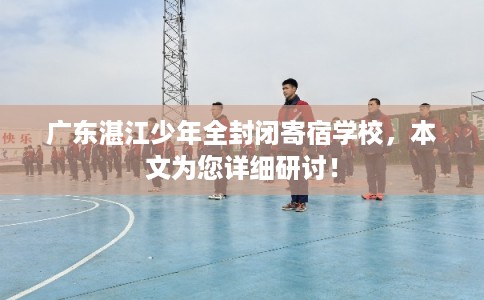 广东湛江少年全封闭寄宿学校，本文为您详细研讨！