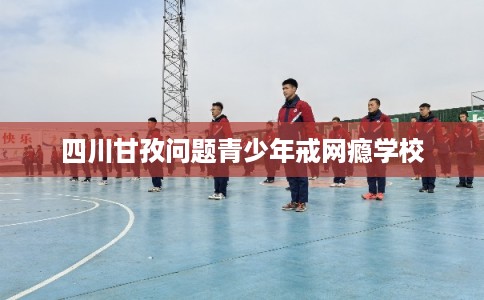 四川甘孜问题青少年戒网瘾学校