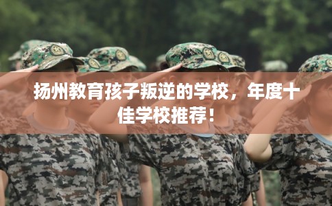 扬州教育孩子叛逆的学校，年度十佳学校推荐！