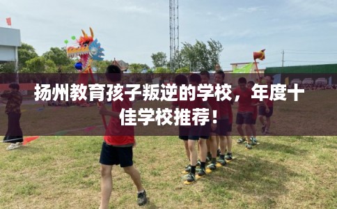 扬州教育孩子叛逆的学校，年度十佳学校推荐！