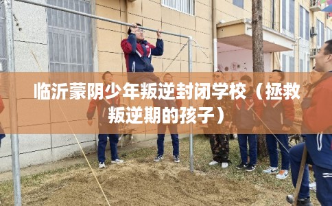 临沂蒙阴少年叛逆封闭学校（拯救叛逆期的孩子）