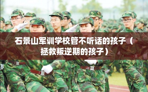 石景山军训学校管不听话的孩子（拯救叛逆期的孩子）