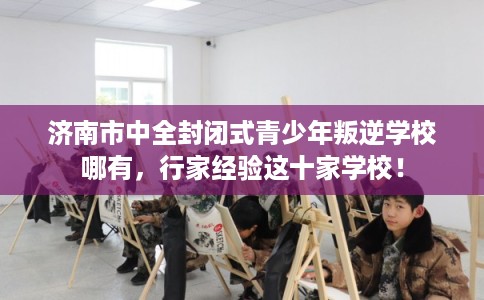 济南市中全封闭式青少年叛逆学校哪有，行家经验这十家学校！