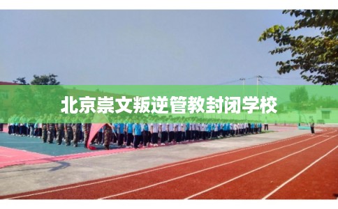 北京崇文叛逆管教封闭学校