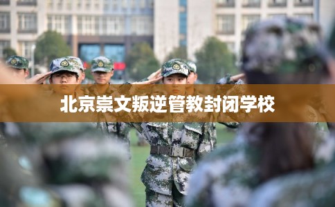 北京崇文叛逆管教封闭学校