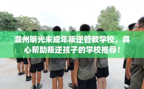 滁州明光未成年叛逆管教学校，真心帮助叛逆孩子的学校推荐！