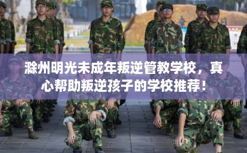 滁州明光未成年叛逆管教学校，真心帮助叛逆孩子的学校推荐！
