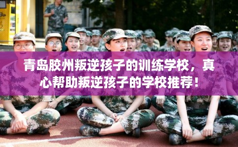 青岛胶州叛逆孩子的训练学校，真心帮助叛逆孩子的学校推荐！