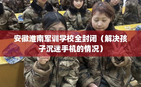 安徽淮南军训学校全封闭（解决孩子沉迷手机的情况）