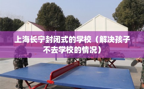 上海长宁封闭式的学校(解决孩子不去学校的情况) 上海长宁封闭式的学校(解决孩子不去学校的情况)