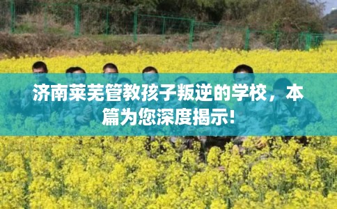 济南莱芜管教孩子叛逆的学校,本篇为您深度揭示! 济南莱芜管教孩子叛逆的学校,本篇为您深度揭示!