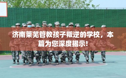 济南莱芜管教孩子叛逆的学校,本篇为您深度揭示! 济南莱芜管教孩子叛逆的学校,本篇为您深度揭示!