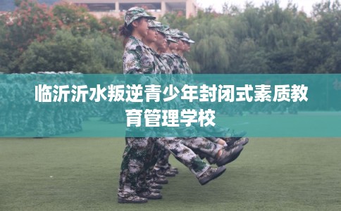 临沂沂水叛逆青少年封闭式素质教育管理学校 临沂沂水叛逆青少年封闭式素质教育管理学校