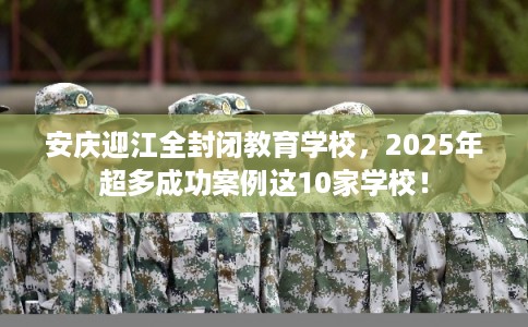 安庆迎江全封闭教育学校，2025年超多成功案例这10家学校！