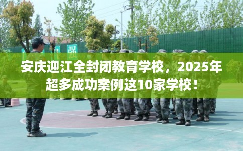 安庆迎江全封闭教育学校，2025年超多成功案例这10家学校！