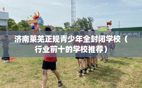 济南莱芜正规青少年全封闭学校(行业前十的学校推荐) 济南莱芜正规青少年全封闭学校(行业前十的学校推荐)