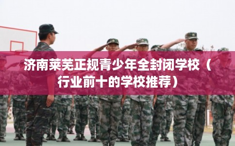 济南莱芜正规青少年全封闭学校(行业前十的学校推荐) 济南莱芜正规青少年全封闭学校(行业前十的学校推荐)