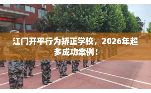江门开平行为矫正学校，2026年超多成功案例！