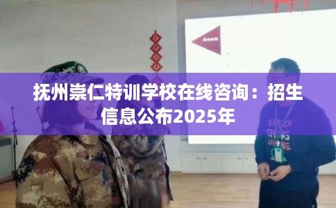 抚州崇仁特训学校在线咨询：招生信息公布2025年