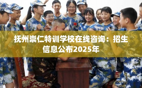 抚州崇仁特训学校在线咨询：招生信息公布2025年