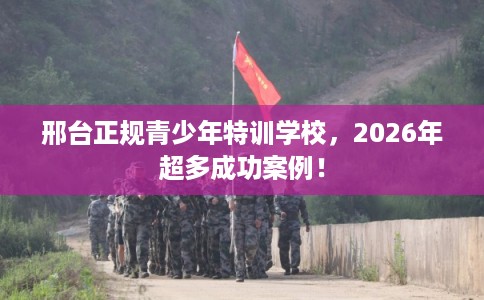 邢台正规青少年特训学校,2026年超多成功案例! 邢台正规青少年特训学校,2026年超多成功案例!