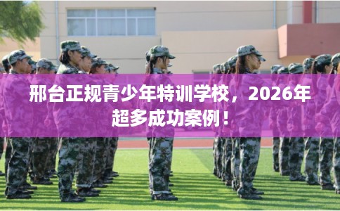 邢台正规青少年特训学校,2026年超多成功案例! 邢台正规青少年特训学校,2026年超多成功案例!