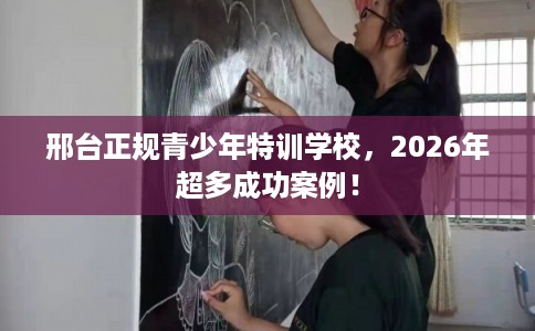 邢台正规青少年特训学校，2026年超多成功案例！