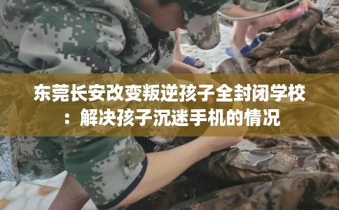 东莞长安改变叛逆孩子全封闭学校：解决孩子沉迷手机的情况