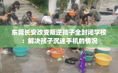 东莞长安改变叛逆孩子全封闭学校：解决孩子沉迷手机的情况