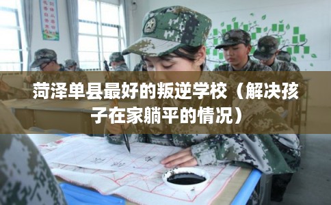 菏泽单县最好的叛逆学校（解决孩子在家躺平的情况）