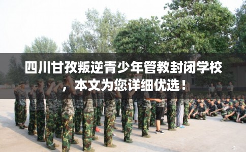 四川甘孜叛逆青少年管教封闭学校，本文为您详细优选！