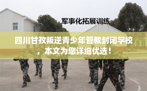 四川甘孜叛逆青少年管教封闭学校，本文为您详细优选！