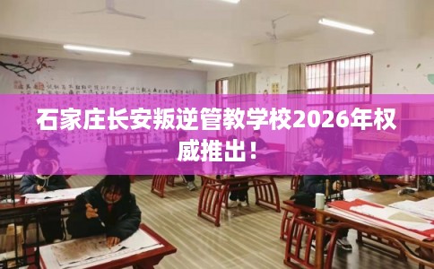 石家庄长安叛逆管教学校2026年权威推出！