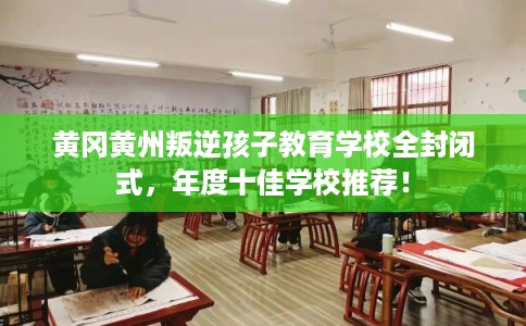 黄冈黄州叛逆孩子教育学校全封闭式，年度十佳学校推荐！