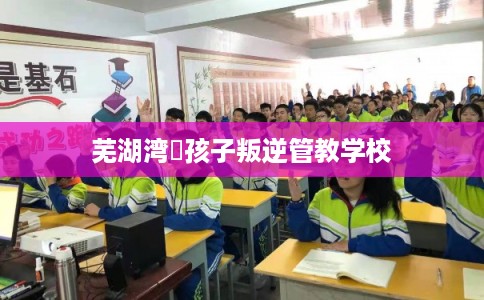 芜湖湾沚孩子叛逆管教学校