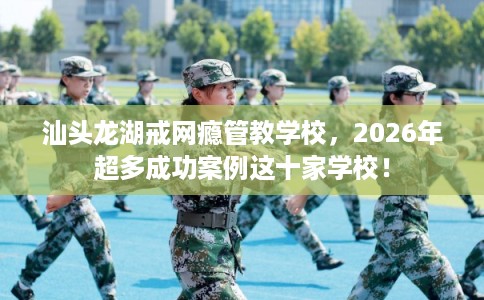 汕头龙湖戒网瘾管教学校，2026年超多成功案例这十家学校！