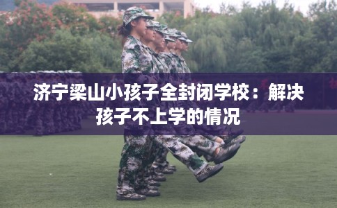 济宁梁山小孩子全封闭学校：解决孩子不上学的情况