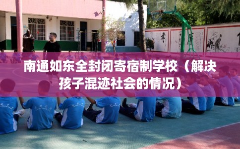 南通如东全封闭寄宿制学校（解决孩子混迹社会的情况）