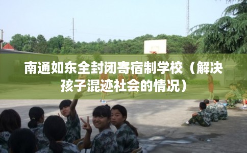 南通如东全封闭寄宿制学校（解决孩子混迹社会的情况）