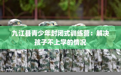 九江县青少年封闭式训练营：解决孩子不上学的情况