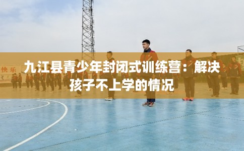 九江县青少年封闭式训练营：解决孩子不上学的情况
