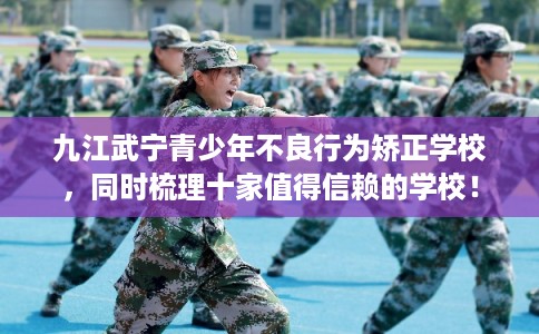 九江武宁青少年不良行为矫正学校，同时梳理十家值得信赖的学校！