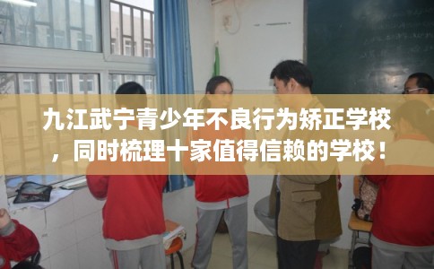 九江武宁青少年不良行为矫正学校，同时梳理十家值得信赖的学校！