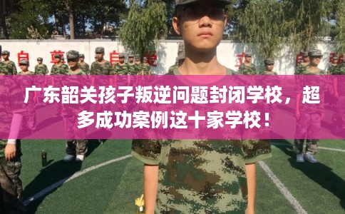 广东韶关孩子叛逆问题封闭学校，超多成功案例这十家学校！