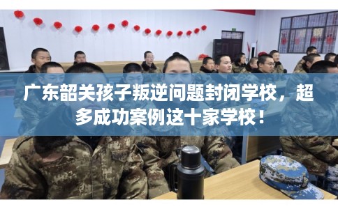 广东韶关孩子叛逆问题封闭学校，超多成功案例这十家学校！