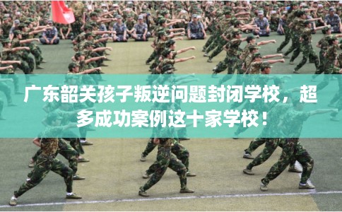 广东韶关孩子叛逆问题封闭学校，超多成功案例这十家学校！