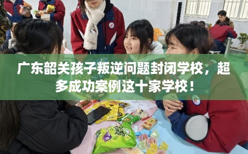 广东韶关孩子叛逆问题封闭学校，超多成功案例这十家学校！